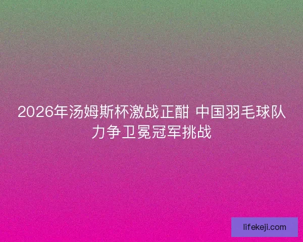 2026年汤姆斯杯激战正酣 中国羽毛球队力争卫冕冠军挑战