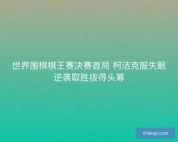世界围棋棋王赛决赛首局 柯洁克服失眠逆袭取胜拔得头筹