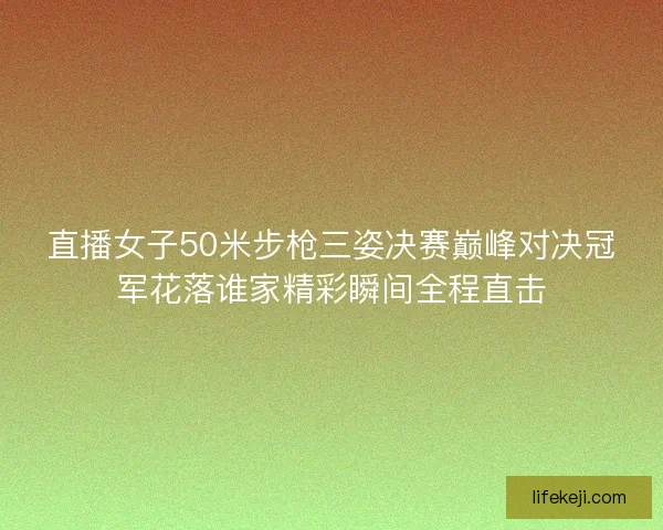 直播女子50米步枪三姿决赛巅峰对决冠军花落谁家精彩瞬间全程直击