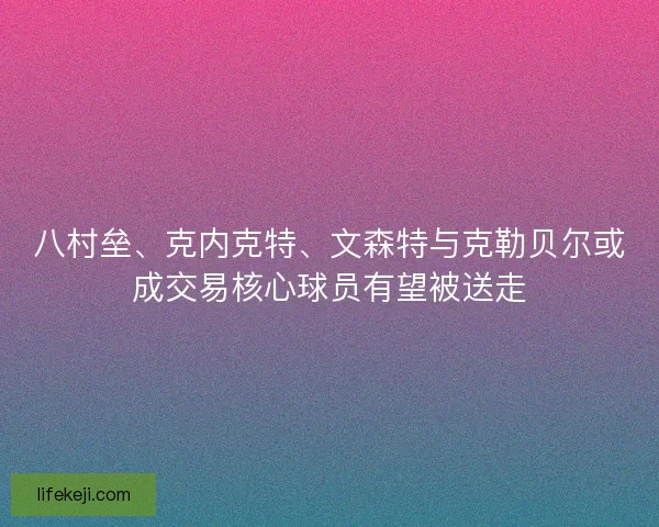 八村垒、克内克特、文森特与克勒贝尔或成交易核心球员有望被送走