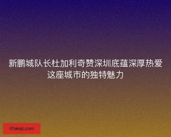 新鹏城队长杜加利奇赞深圳底蕴深厚热爱这座城市的独特魅力