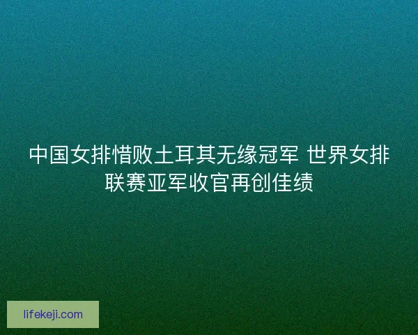 中国女排惜败土耳其无缘冠军 世界女排联赛亚军收官再创佳绩