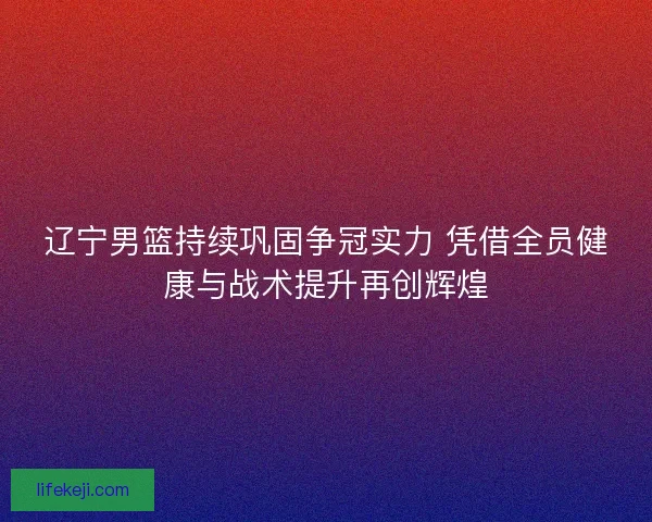 辽宁男篮持续巩固争冠实力 凭借全员健康与战术提升再创辉煌
