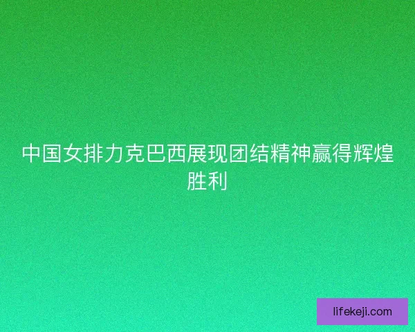 中国女排力克巴西展现团结精神赢得辉煌胜利