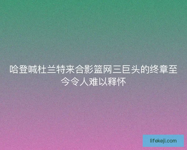 哈登喊杜兰特来合影篮网三巨头的终章至今令人难以释怀