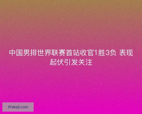 中国男排世界联赛首站收官1胜3负 表现起伏引发关注