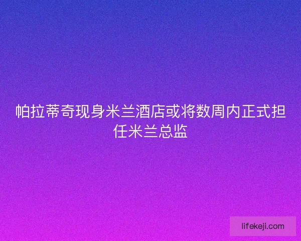 帕拉蒂奇现身米兰酒店或将数周内正式担任米兰总监